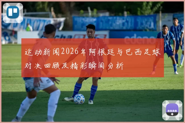 运动新闻2026年阿根廷与巴西足球对决回顾及精彩瞬间分析
