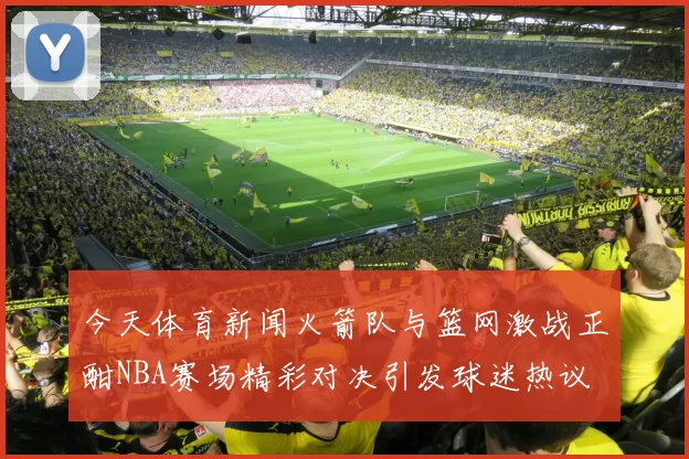 今天体育新闻火箭队与篮网激战正酣NBA赛场精彩对决引发球迷热议