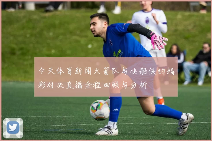 今天体育新闻火箭队与快船侠的精彩对决直播全程回顾与分析