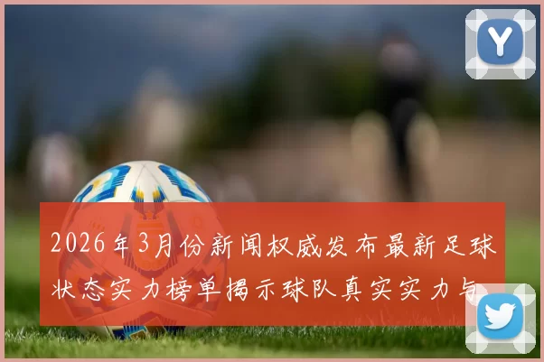 2026年3月份新闻权威发布最新足球状态实力榜单揭示球队真实实力与竞争格局